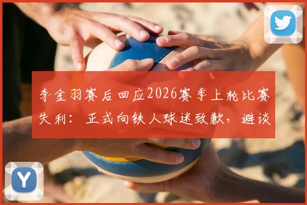 李金羽赛后回应2026赛季上轮比赛失利：正式向铁人球迷致歉，避谈深圳新鹏城与陈涛引关注