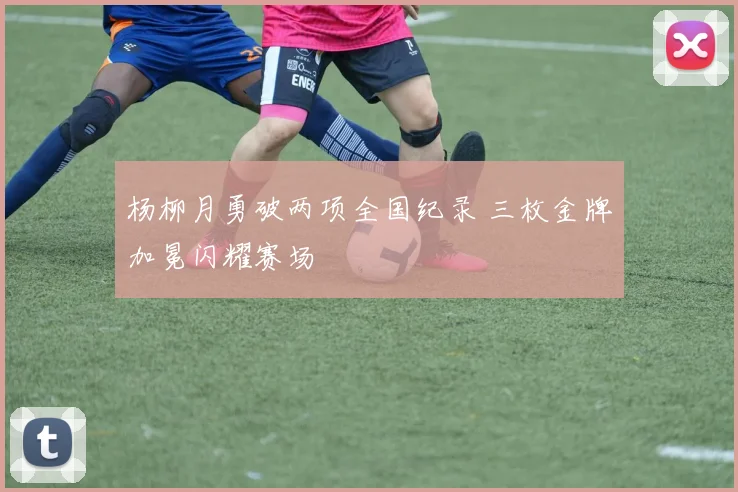杨柳月勇破两项全国纪录 三枚金牌加冕闪耀赛场