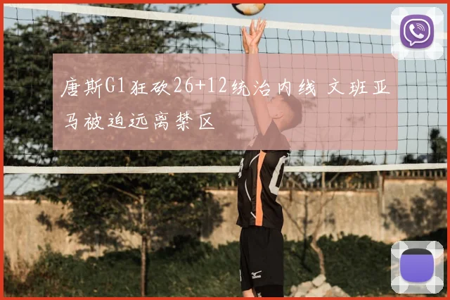 唐斯G1狂砍26+12统治内线 文班亚马被迫远离禁区