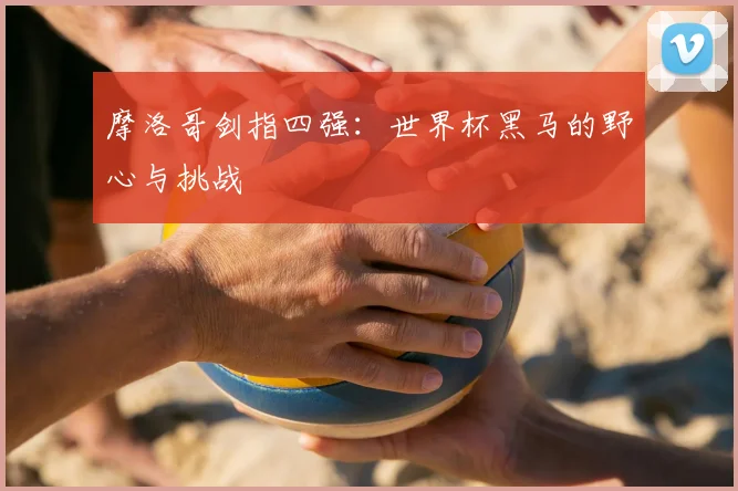 摩洛哥剑指四强:世界杯黑马的野心与挑战