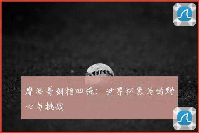 摩洛哥剑指四强:世界杯黑马的野心与挑战