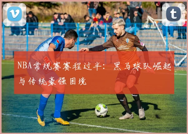 NBA常规赛赛程过半：黑马球队崛起与传统豪强困境