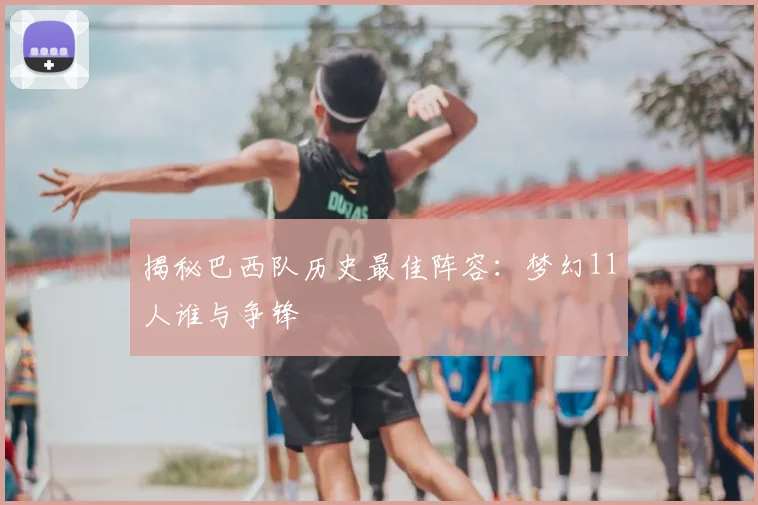 揭秘巴西队历史最佳阵容：梦幻11人谁与争锋