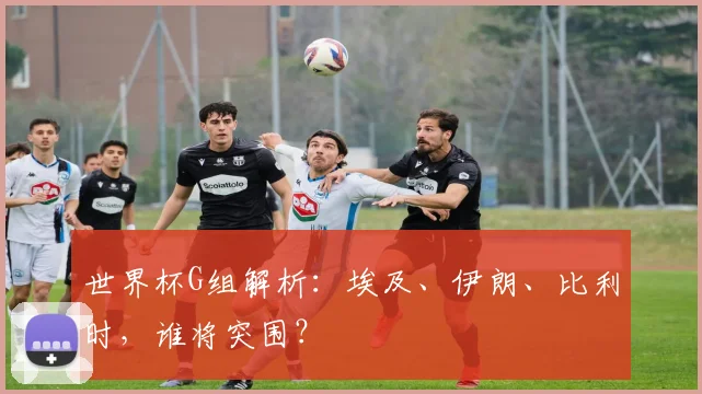 世界杯G组解析:埃及、伊朗、比利时,谁将突围?