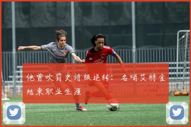 他曾吹罚史诗级逆转：名哨艾特金结束职业生涯