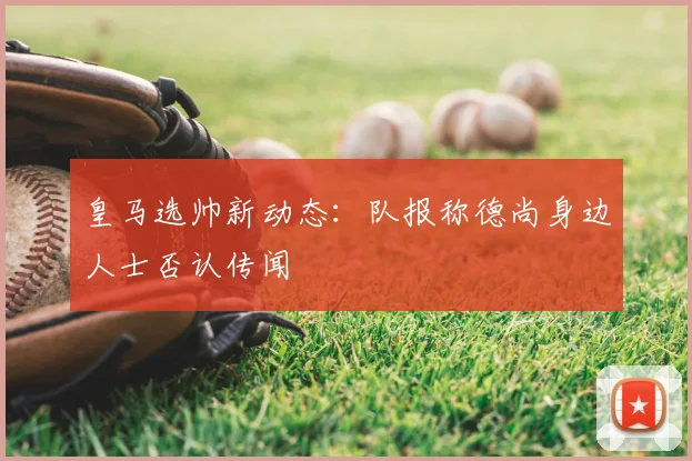 皇马选帅新动态：队报称德尚身边人士否认传闻