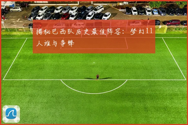揭秘巴西队历史最佳阵容：梦幻11人谁与争锋