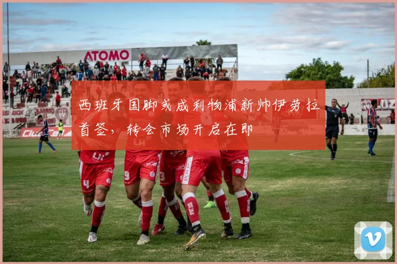 西班牙国脚或成利物浦新帅伊劳拉首签,转会市场开启在即