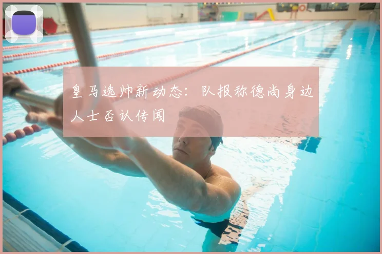 皇马选帅新动态：队报称德尚身边人士否认传闻