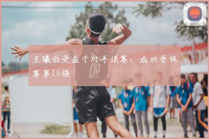 王曦雨受益于对手退赛，成功晋级赛事16强