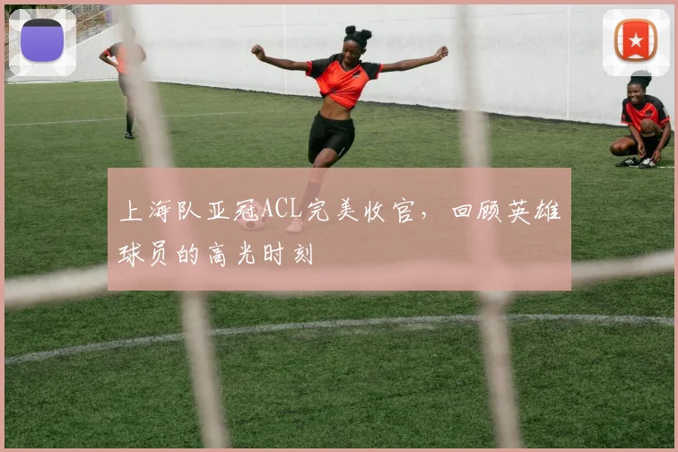 上海队亚冠ACL完美收官，回顾英雄球员的高光时刻