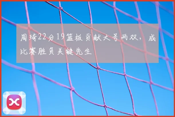 周琦22分19篮板贡献大号两双，成比赛胜负关键先生