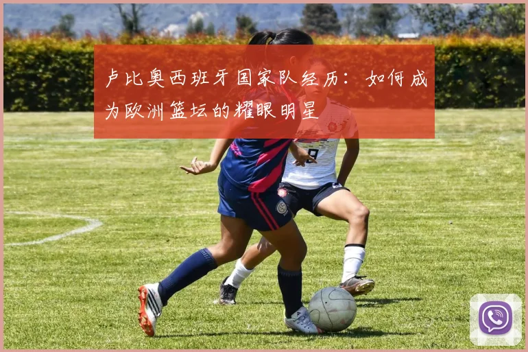 卢比奥西班牙国家队经历：如何成为欧洲篮坛的耀眼明星