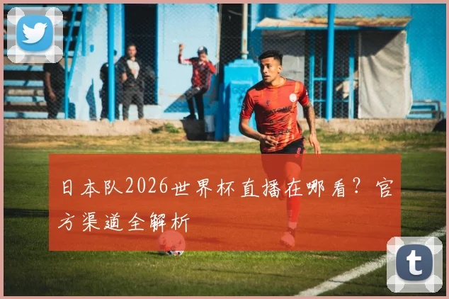 日本队2026世界杯直播在哪看？官方渠道全解析