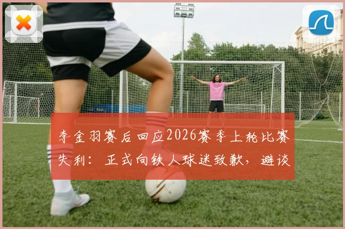 李金羽赛后回应2026赛季上轮比赛失利：正式向铁人球迷致歉，避谈深圳新鹏城与陈涛引关注